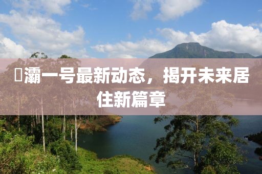 浐灞一號最新動態(tài)，揭開未來居住新篇章
