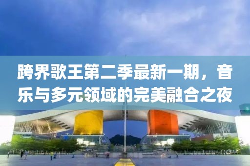 跨界歌王第二季最新一期，音樂與多元領(lǐng)域的完美融合之夜