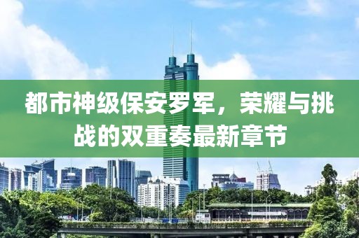 都市神級(jí)保安羅軍，榮耀與挑戰(zhàn)的雙重奏最新章節(jié)