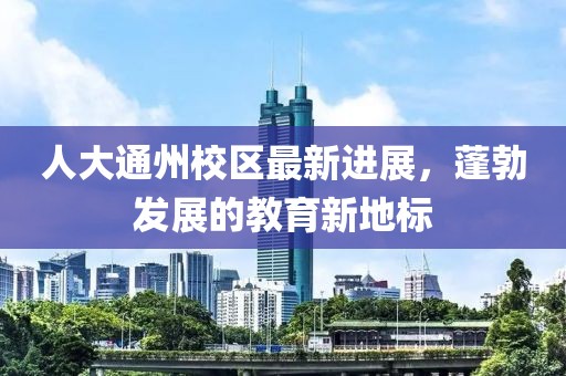 人大通州校區(qū)最新進(jìn)展，蓬勃發(fā)展的教育新地標(biāo)