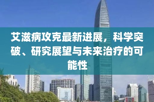 艾滋病攻克最新進(jìn)展，科學(xué)突破、研究展望與未來治療的可能性