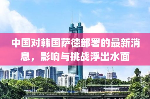 中國對(duì)韓國薩德部署的最新消息，影響與挑戰(zhàn)浮出水面