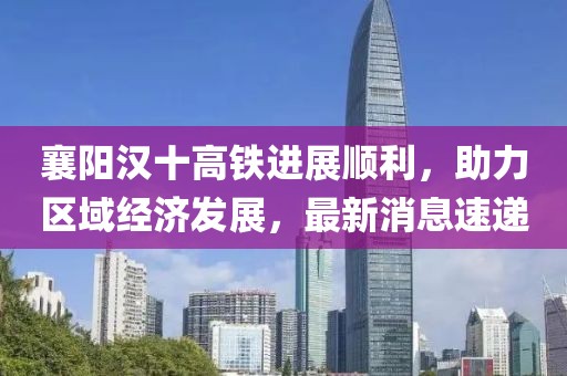 襄陽漢十高鐵進(jìn)展順利，助力區(qū)域經(jīng)濟(jì)發(fā)展，最新消息速遞