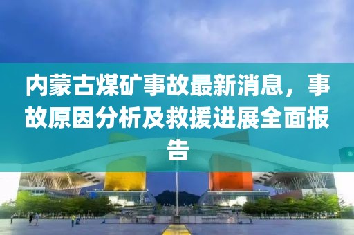 內(nèi)蒙古煤礦事故最新消息，事故原因分析及救援進(jìn)展全面報(bào)告