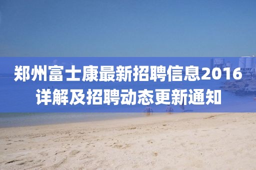 鄭州富士康最新招聘信息2016詳解及招聘動(dòng)態(tài)更新通知