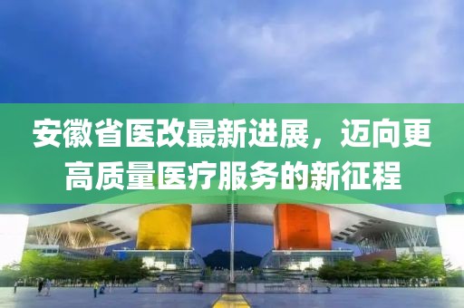 安徽省醫(yī)改最新進展，邁向更高質(zhì)量醫(yī)療服務的新征程