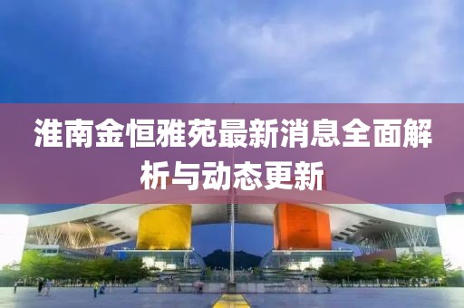 淮南金恒雅苑最新消息全面解析與動態(tài)更新