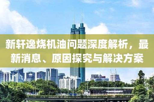 新軒逸燒機(jī)油問(wèn)題深度解析，最新消息、原因探究與解決方案