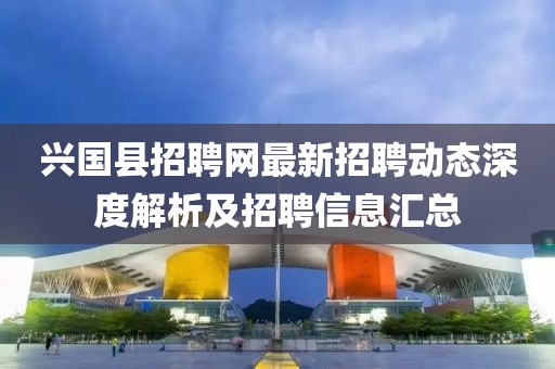 興國縣招聘網(wǎng)最新招聘動態(tài)深度解析及招聘信息匯總