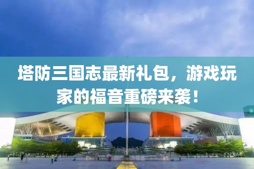 塔防三國志最新禮包，游戲玩家的福音重磅來襲！