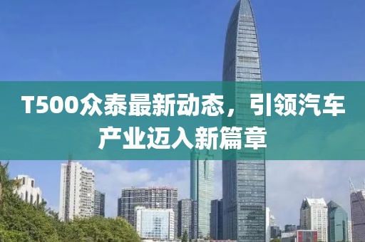T500眾泰最新動態(tài)，引領(lǐng)汽車產(chǎn)業(yè)邁入新篇章