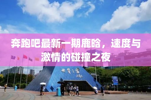 奔跑吧最新一期鹿晗，速度與激情的碰撞之夜