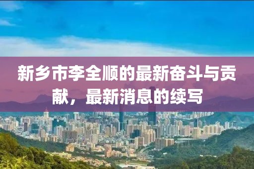 新鄉(xiāng)市李全順的最新奮斗與貢獻(xiàn)，最新消息的續(xù)寫