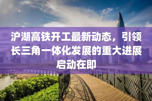 滬湖高鐵開工最新動態(tài)，引領長三角一體化發(fā)展的重大進展啟動在即