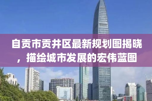 自貢市貢井區(qū)最新規(guī)劃圖揭曉，描繪城市發(fā)展的宏偉藍(lán)圖