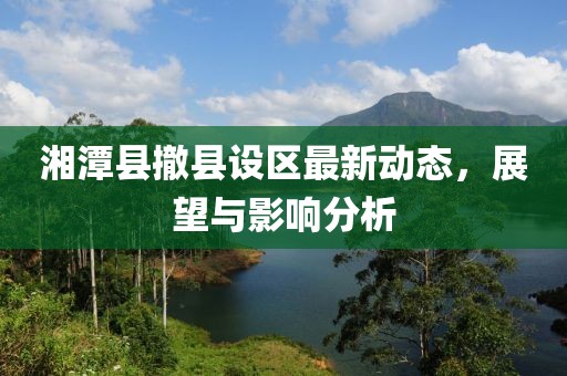 湘潭縣撤縣設(shè)區(qū)最新動態(tài)，展望與影響分析