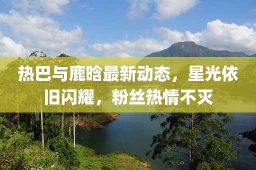 熱巴與鹿晗最新動態(tài)，星光依舊閃耀，粉絲熱情不滅