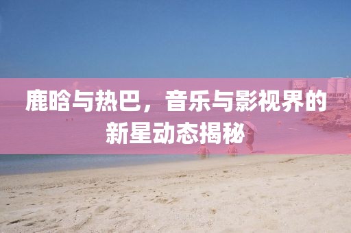 鹿晗與熱巴，音樂(lè)與影視界的新星動(dòng)態(tài)揭秘