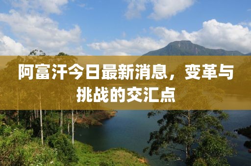 阿富汗今日最新消息，變革與挑戰(zhàn)的交匯點(diǎn)