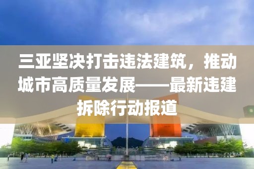 三亞堅決打擊違法建筑，推動城市高質(zhì)量發(fā)展——最新違建拆除行動報道