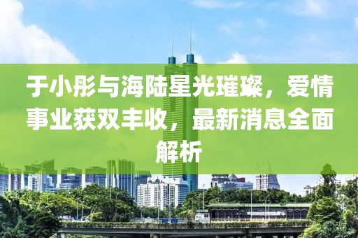 于小彤與海陸星光璀璨，愛情事業(yè)獲雙豐收，最新消息全面解析