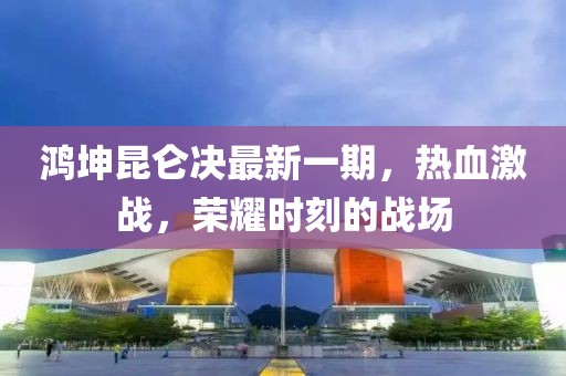 鴻坤昆侖決最新一期，熱血激戰(zhàn)，榮耀時(shí)刻的戰(zhàn)場