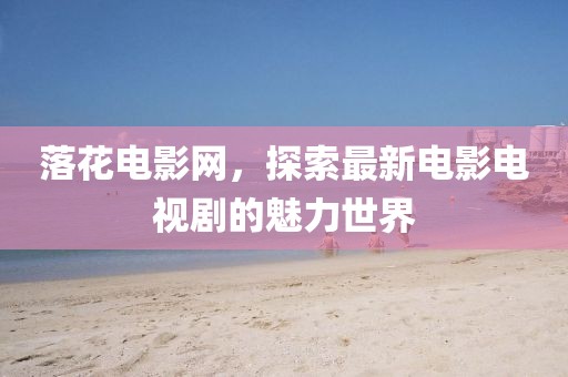 落花電影網(wǎng)，探索最新電影電視劇的魅力世界