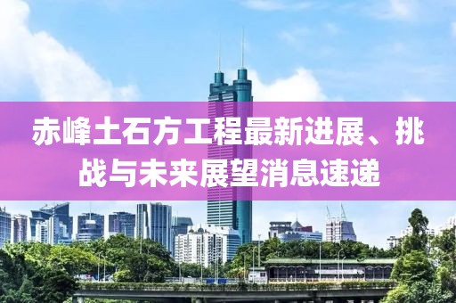 赤峰土石方工程最新進(jìn)展、挑戰(zhàn)與未來(lái)展望消息速遞