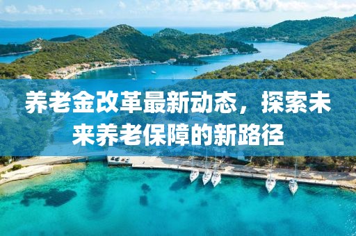 養(yǎng)老金改革最新動態(tài)，探索未來養(yǎng)老保障的新路徑