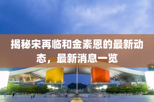 揭秘宋再臨和金素恩的最新動(dòng)態(tài)，最新消息一覽