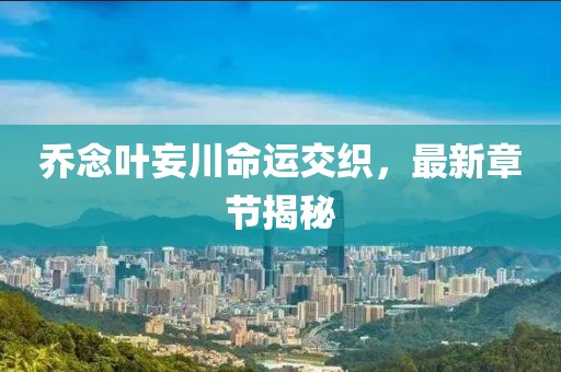 喬念葉妄川命運(yùn)交織，最新章節(jié)揭秘