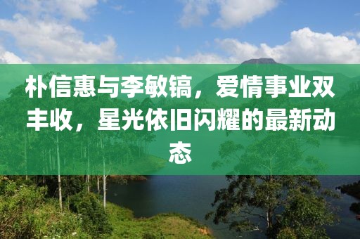 樸信惠與李敏鎬，愛情事業(yè)雙豐收，星光依舊閃耀的最新動(dòng)態(tài)