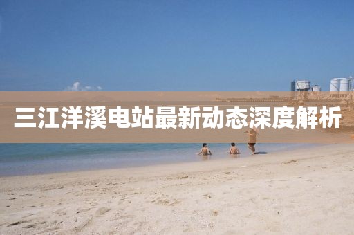三江洋溪電站最新動(dòng)態(tài)深度解析