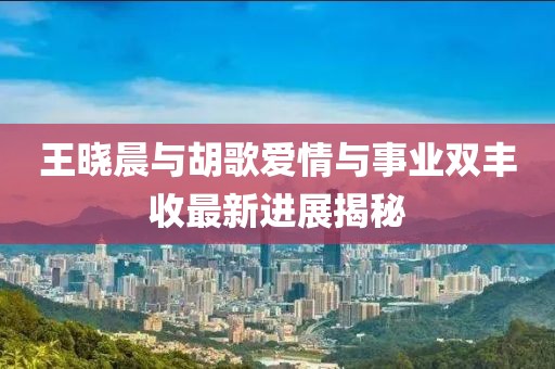 王曉晨與胡歌愛(ài)情與事業(yè)雙豐收最新進(jìn)展揭秘