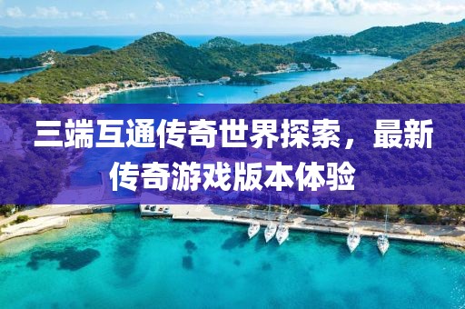 三端互通傳奇世界探索，最新傳奇游戲版本體驗