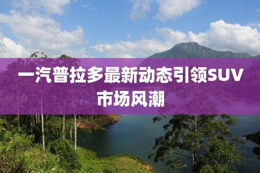一汽普拉多最新動(dòng)態(tài)引領(lǐng)SUV市場(chǎng)風(fēng)潮