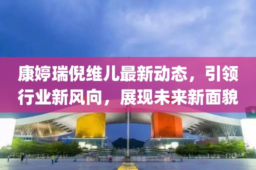 康婷瑞倪維兒最新動(dòng)態(tài)，引領(lǐng)行業(yè)新風(fēng)向，展現(xiàn)未來(lái)新面貌