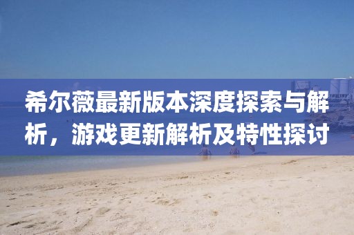 希爾薇最新版本深度探索與解析，游戲更新解析及特性探討