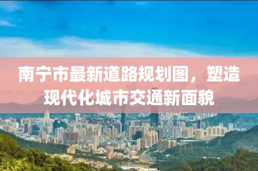 南寧市最新道路規(guī)劃圖，塑造現(xiàn)代化城市交通新面貌