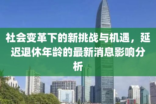 社會(huì)變革下的新挑戰(zhàn)與機(jī)遇，延遲退休年齡的最新消息影響分析