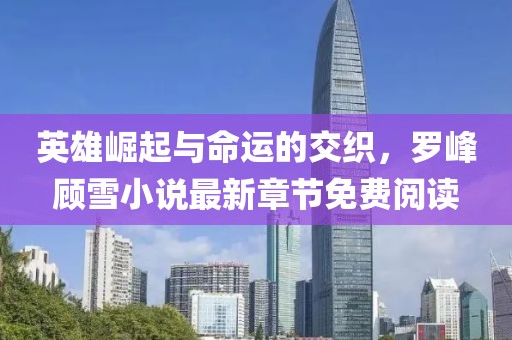 英雄崛起與命運的交織，羅峰顧雪小說最新章節(jié)免費閱讀