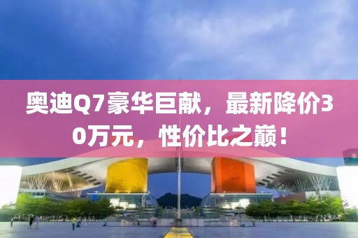 奧迪Q7豪華巨獻，最新降價30萬元，性價比之巔！