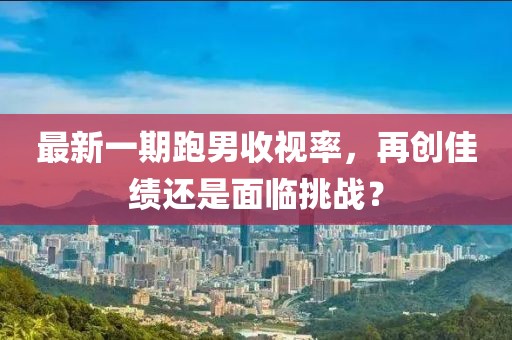 最新一期跑男收視率，再創(chuàng)佳績還是面臨挑戰(zhàn)？