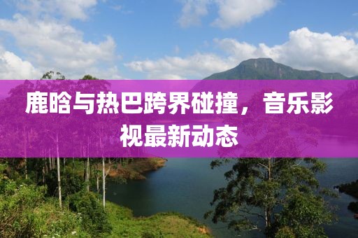 鹿晗與熱巴跨界碰撞，音樂影視最新動態(tài)
