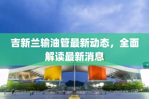吉新蘭輸油管最新動態(tài)，全面解讀最新消息