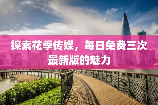 探索花季傳媒，每日免費(fèi)三次最新版的魅力