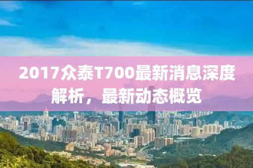 2017眾泰T700最新消息深度解析，最新動(dòng)態(tài)概覽