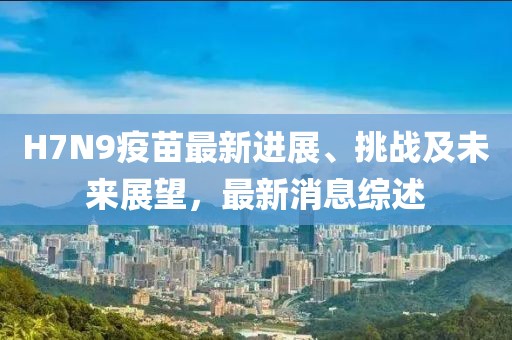 H7N9疫苗最新進(jìn)展、挑戰(zhàn)及未來展望，最新消息綜述