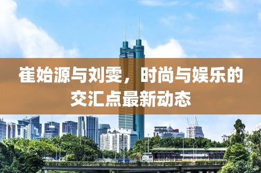 崔始源與劉雯，時(shí)尚與娛樂(lè)的交匯點(diǎn)最新動(dòng)態(tài)