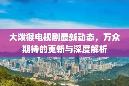 大潑猴電視劇最新動(dòng)態(tài)，萬(wàn)眾期待的更新與深度解析